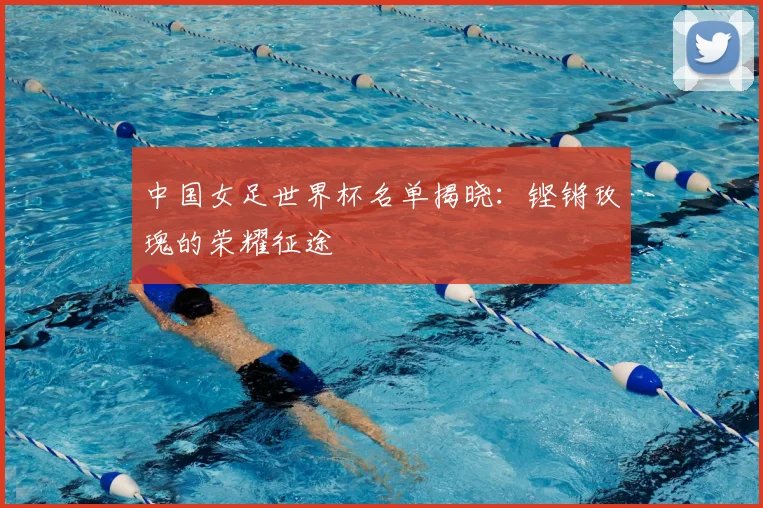 中国女足世界杯名单揭晓:铿锵玫瑰的荣耀征途