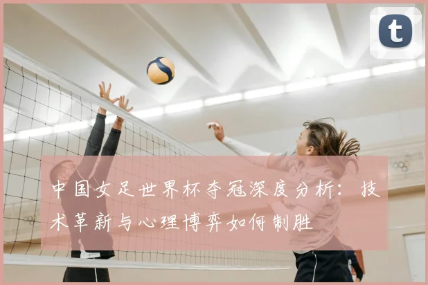 中国女足世界杯夺冠深度分析:技术革新与心理博弈如何制胜