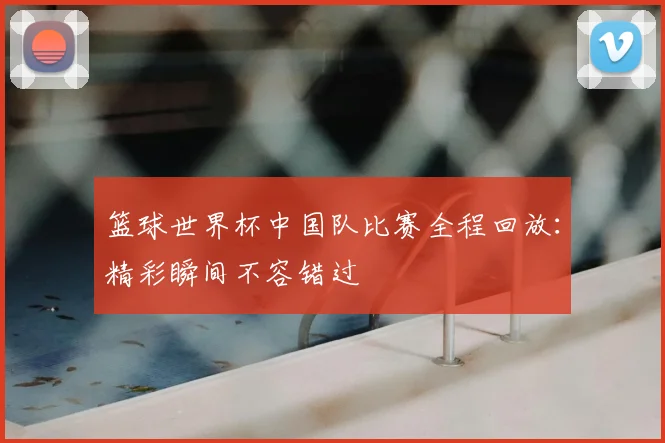 篮球世界杯中国队比赛全程回放:精彩瞬间不容错过