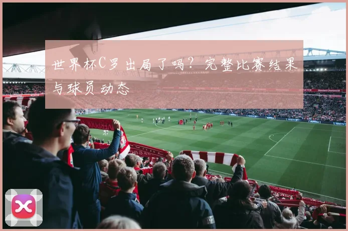 世界杯C罗出局了吗？完整比赛结果与球员动态