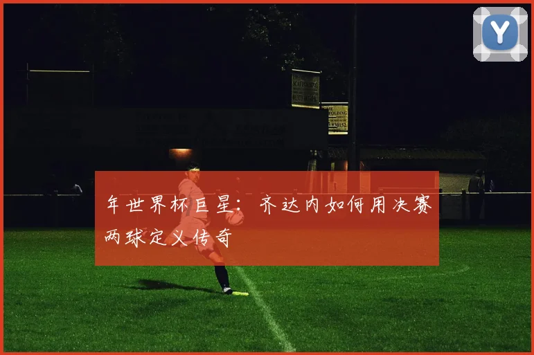 年世界杯巨星：齐达内如何用决赛两球定义传奇