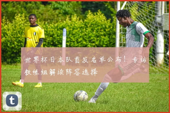 世界杯日本队首发名单公布!专访教练组解读阵容选择