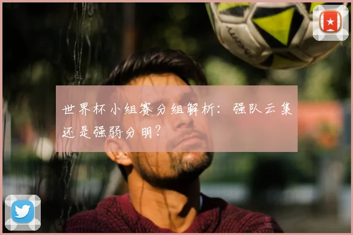 世界杯小组赛分组解析：强队云集还是强弱分明？