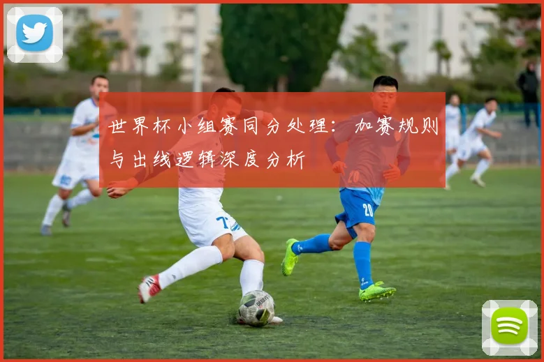 世界杯小组赛同分处理：加赛规则与出线逻辑深度分析