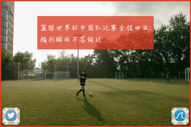 篮球世界杯中国队比赛全程回放：精彩瞬间不容错过