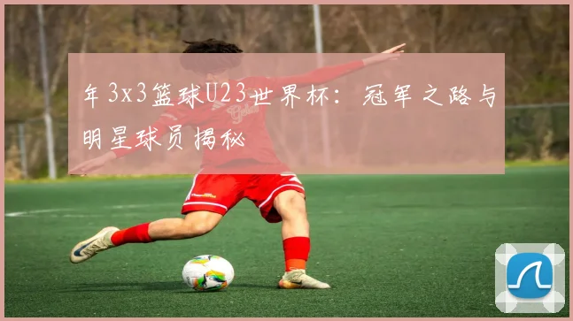 年3x3篮球U23世界杯:冠军之路与明星球员揭秘