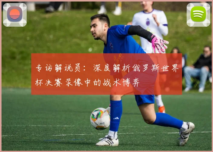 专访解说员：深度解析俄罗斯世界杯决赛录像中的战术博弈